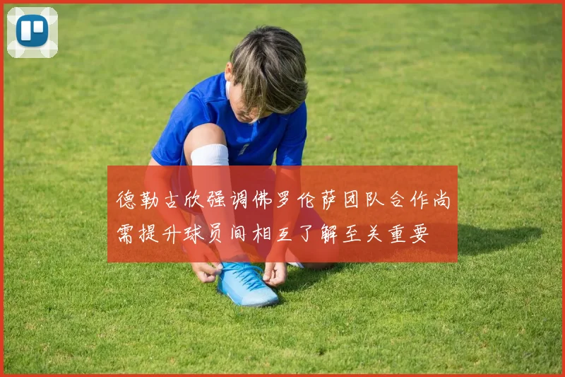 德勒古欣强调佛罗伦萨团队合作尚需提升球员间相互了解至关重要