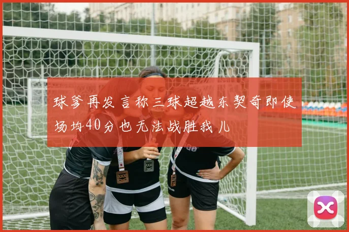 球爹再发言称三球超越东契奇即使场均40分也无法战胜我儿