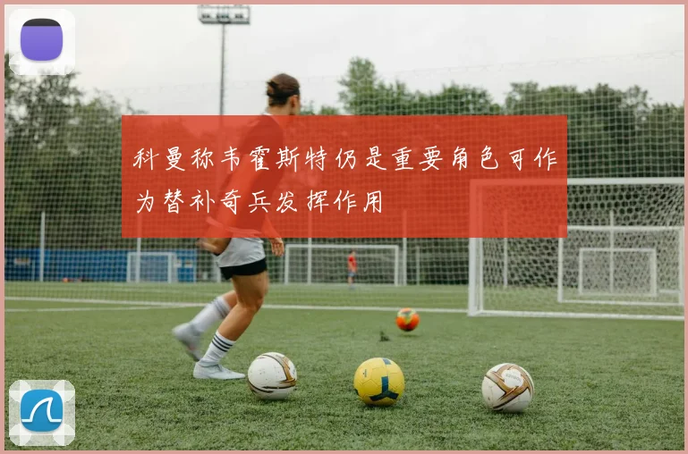 科曼称韦霍斯特仍是重要角色可作为替补奇兵发挥作用