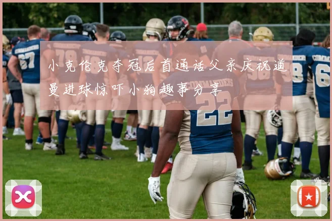 小克伦克夺冠后首通话父亲庆祝道曼进球惊吓小狗趣事分享