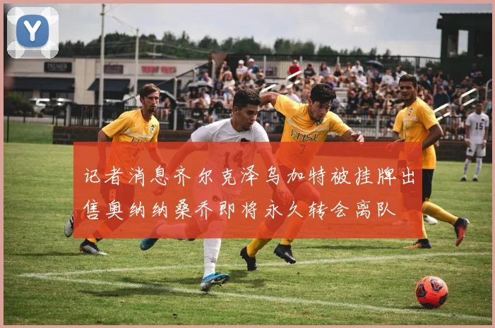 记者消息齐尔克泽乌加特被挂牌出售奥纳纳桑乔即将永久转会离队