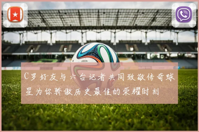 C罗好友与六台记者共同致敬传奇球星为你骄傲历史最佳的荣耀时刻