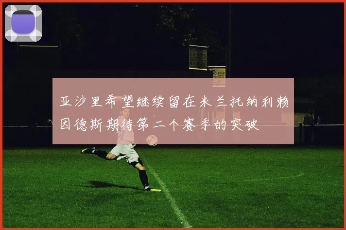 亚沙里希望继续留在米兰托纳利赖因德斯期待第二个赛季的突破