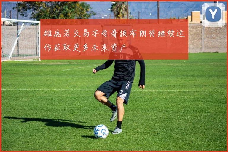 雄鹿若交易字母哥换布朗将继续运作获取更多未来资产