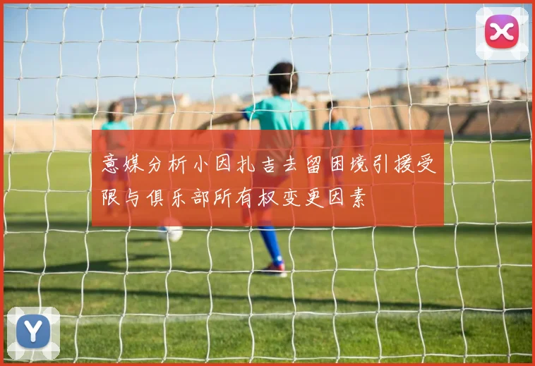 意媒分析小因扎吉去留困境引援受限与俱乐部所有权变更因素