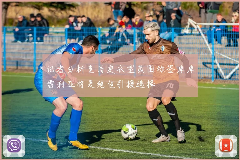 记者分析皇马更衣室氛围称签库库雷利亚将是绝佳引援选择