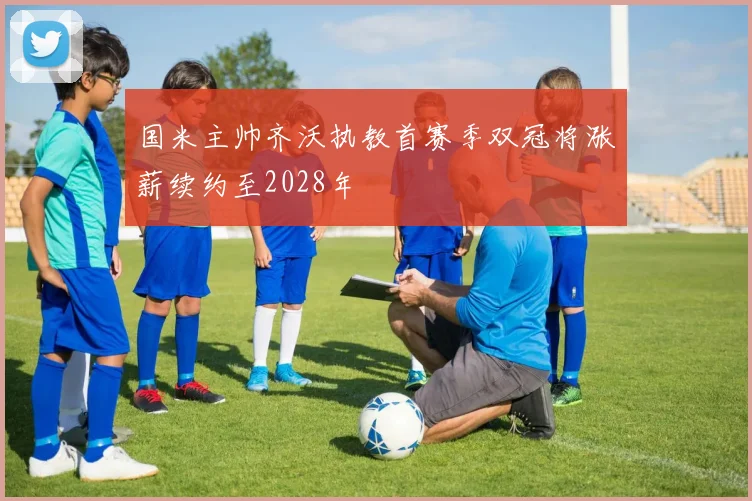 国米主帅齐沃执教首赛季双冠将涨薪续约至2028年