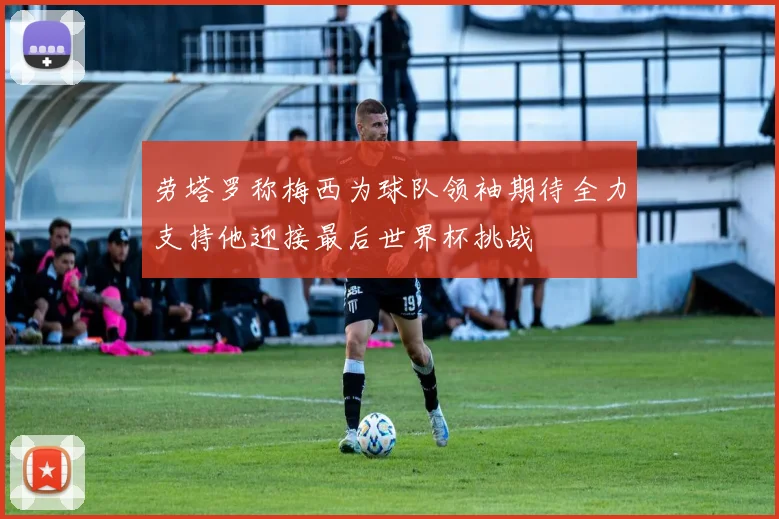 劳塔罗称梅西为球队领袖期待全力支持他迎接最后世界杯挑战
