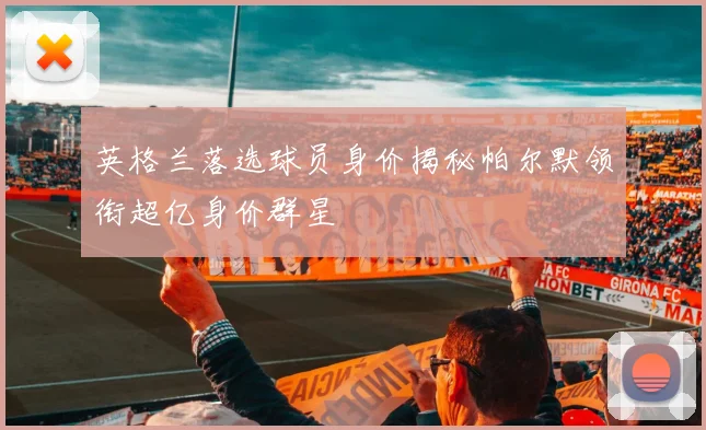 英格兰落选球员身价揭秘帕尔默领衔超亿身价群星