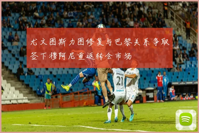 尤文图斯力图修复与巴黎关系争取签下穆阿尼重返转会市场