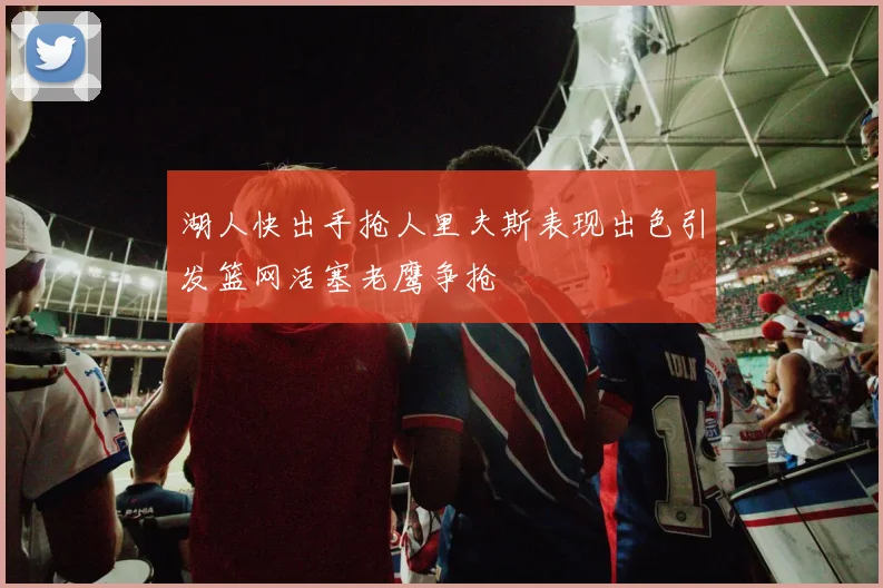 湖人快出手抢人里夫斯表现出色引发篮网活塞老鹰争抢