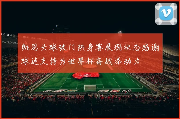 凯恩头球破门热身赛展现状态感谢球迷支持为世界杯备战添动力