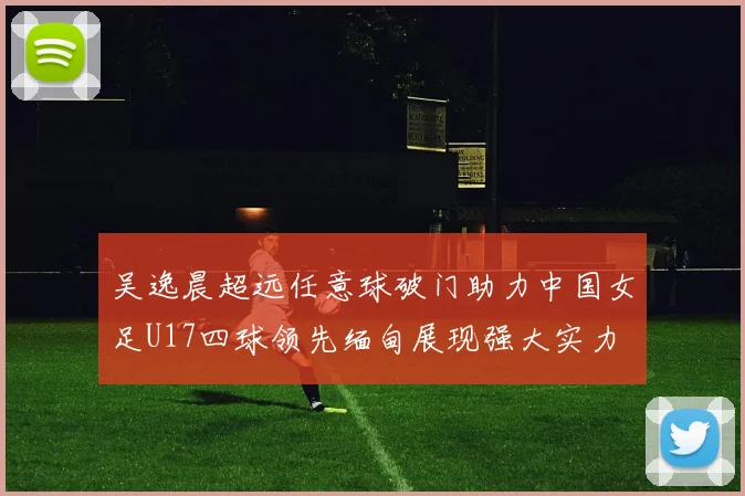 吴逸晨超远任意球破门助力中国女足U17四球领先缅甸展现强大实力