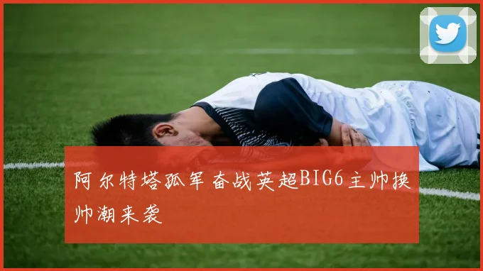 阿尔特塔孤军奋战英超BIG6主帅换帅潮来袭