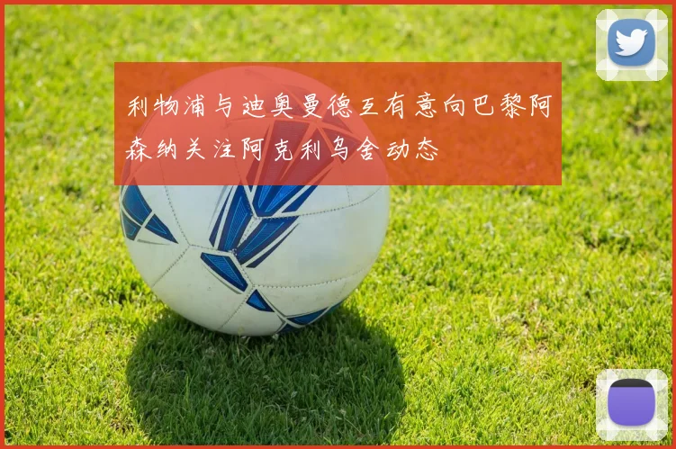 利物浦与迪奥曼德互有意向巴黎阿森纳关注阿克利乌舍动态
