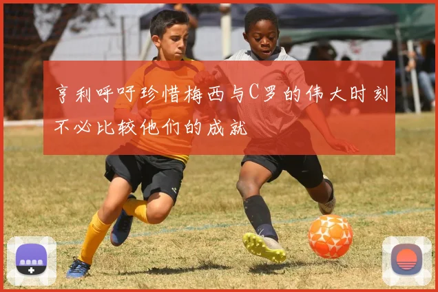 亨利呼吁珍惜梅西与C罗的伟大时刻不必比较他们的成就